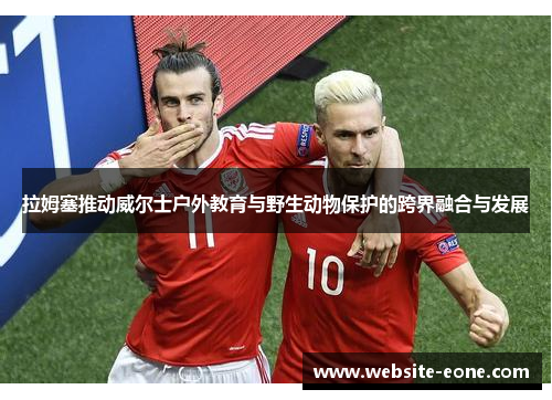 拉姆塞推动威尔士户外教育与野生动物保护的跨界融合与发展