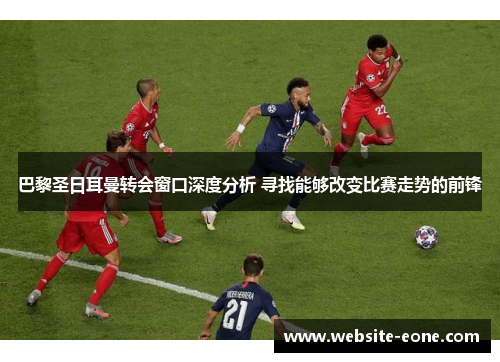 巴黎圣日耳曼转会窗口深度分析 寻找能够改变比赛走势的前锋