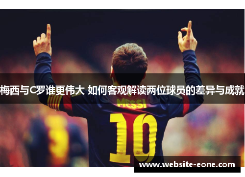 梅西与C罗谁更伟大 如何客观解读两位球员的差异与成就