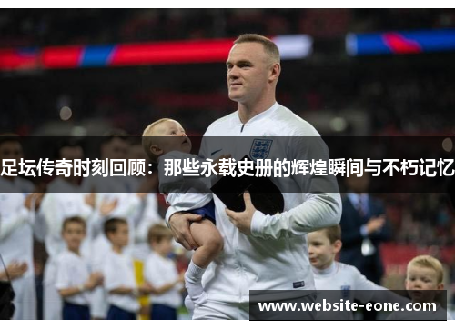 足坛传奇时刻回顾：那些永载史册的辉煌瞬间与不朽记忆
