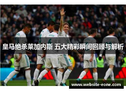 皇马绝杀莱加内斯 五大精彩瞬间回顾与解析