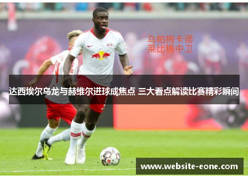 达西埃尔乌龙与赫维尔进球成焦点 三大看点解读比赛精彩瞬间