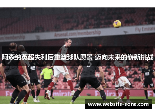 阿森纳英超失利后重塑球队愿景 迈向未来的崭新挑战